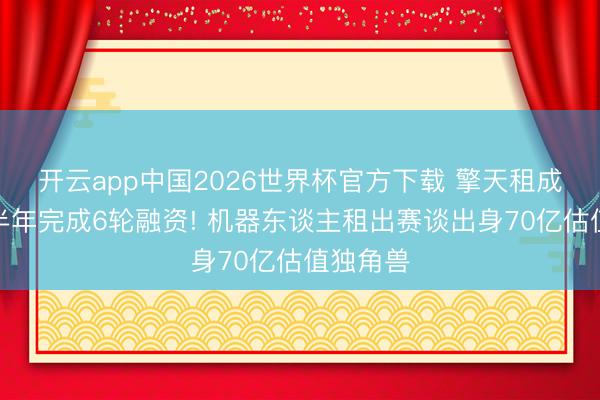 开云app中国2026世界杯官方下载 擎天租成立不到半年完成6轮融资! 机器东谈主租出赛谈出身70亿估值独角兽