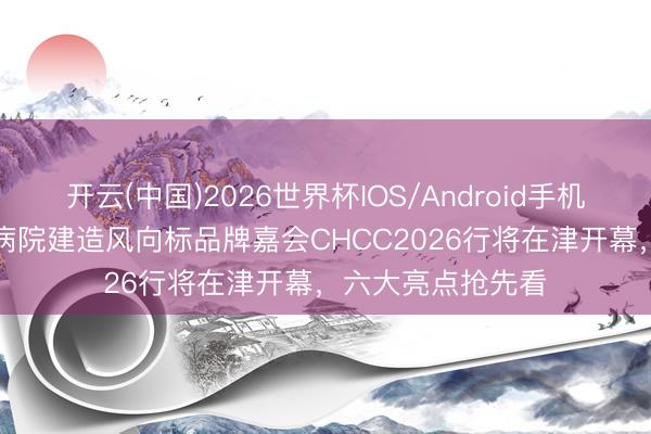 开云(中国)2026世界杯IOS/Android手机通用版app 群众病院建造风向标品牌嘉会CHCC2026行将在津开幕，六大亮点抢先看