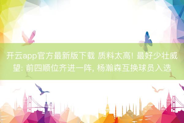 开云app官方最新版下载 质料太高! 最好少壮威望: 前四顺位齐进一阵， 杨瀚森互换球员入选