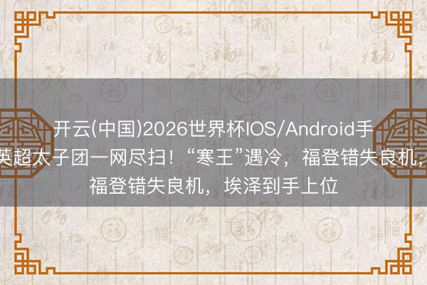 开云(中国)2026世界杯IOS/Android手机通用版app 英超太子团一网尽扫！“寒王”遇冷，福登错失良机，埃泽到手上位