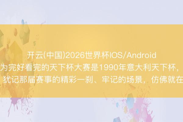开云(中国)2026世界杯IOS/Android手机通用版app 第一次较为完好看完的天下杯大赛是1990年意大利天下杯，犹记那届赛事的精彩一刹、牢记的场景，仿佛就在咫尺，时代却已悄然荏苒