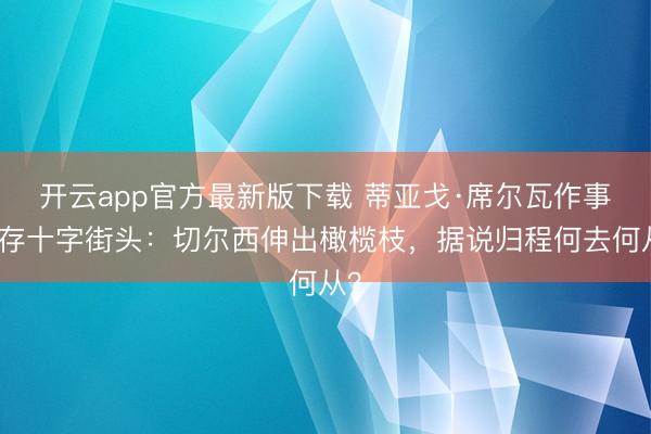 开云app官方最新版下载 蒂亚戈·席尔瓦作事生存十字街头：切尔西伸出橄榄枝，据说归程何去何从？