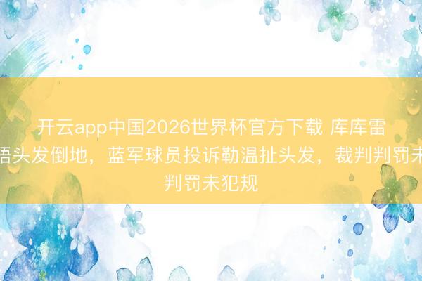 开云app中国2026世界杯官方下载 库库雷利亚捂头发倒地，蓝军球员投诉勒温扯头发，裁判判罚未犯规