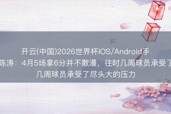 开云(中国)2026世界杯IOS/Android手机通用版app 陈涛：4月5场拿6分并不散漫，往时几周球员承受了尽头大的压力