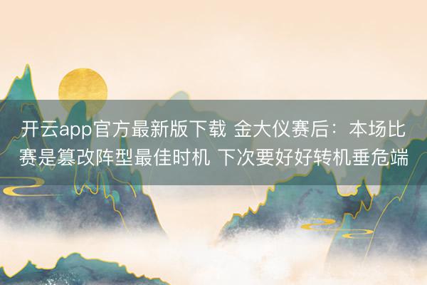 开云app官方最新版下载 金大仪赛后：本场比赛是篡改阵型最佳时机 下次要好好转机垂危端