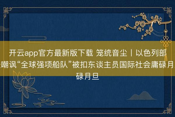 开云app官方最新版下载 笼统音尘丨以色列部长嘲讽“全球强项船队”被扣东谈主员国际社会庸碌月旦