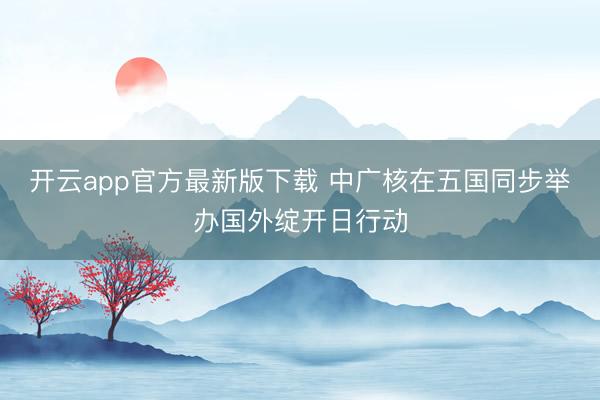 开云app官方最新版下载 中广核在五国同步举办国外绽开日行动