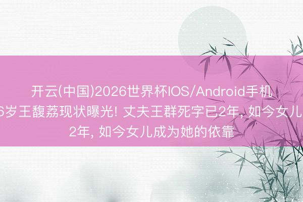 开云(中国)2026世界杯IOS/Android手机通用版app 76岁王馥荔现状曝光! 丈夫王群死字已2年， 如今女儿成为她的依靠