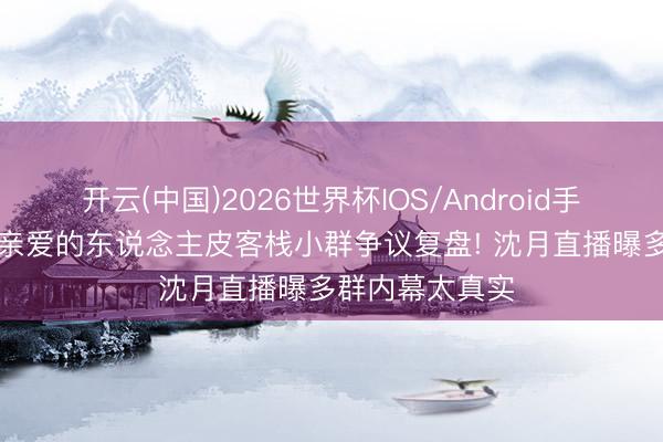 开云(中国)2026世界杯IOS/Android手机通用版app 亲爱的东说念主皮客栈小群争议复盘! 沈月直播曝多群内幕太真实