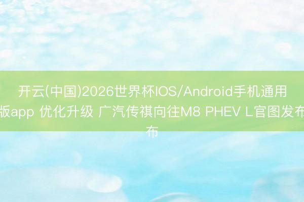 开云(中国)2026世界杯IOS/Android手机通用版app 优化升级 广汽传祺向往M8 PHEV L官图发布