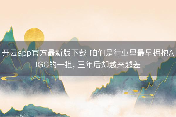 开云app官方最新版下载 咱们是行业里最早拥抱AIGC的一批， 三年后却越来越差