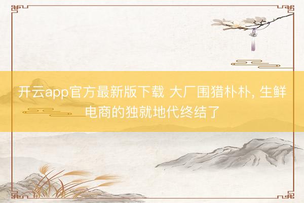 开云app官方最新版下载 大厂围猎朴朴， 生鲜电商的独就地代终结了
