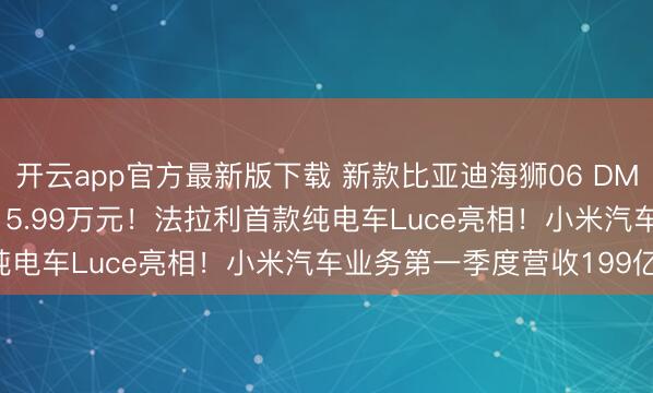 开云app官方最新版下载 新款比亚迪海狮06 DM-i上市，售价12.99-15.99万元！法拉利首款纯电车Luce亮相！小米汽车业务第一季度营收199亿元！