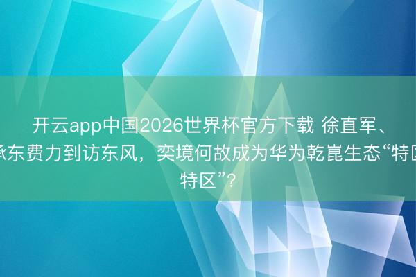开云app中国2026世界杯官方下载 徐直军、余承东费力到访东风，奕境何故成为华为乾崑生态“特区”？