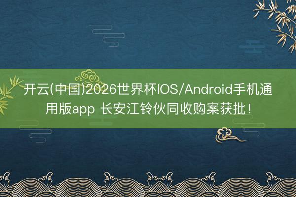 开云(中国)2026世界杯IOS/Android手机通用版app 长安江铃伙同收购案获批!