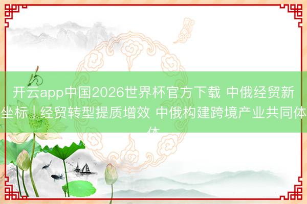 开云app中国2026世界杯官方下载 中俄经贸新坐标 | 经贸转型提质增效 中俄构建跨境产业共同体