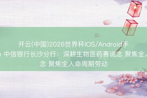 开云(中国)2026世界杯IOS/Android手机通用版app 中信银行长沙分行：深耕生物医药赛说念 聚焦全人命周期劳动