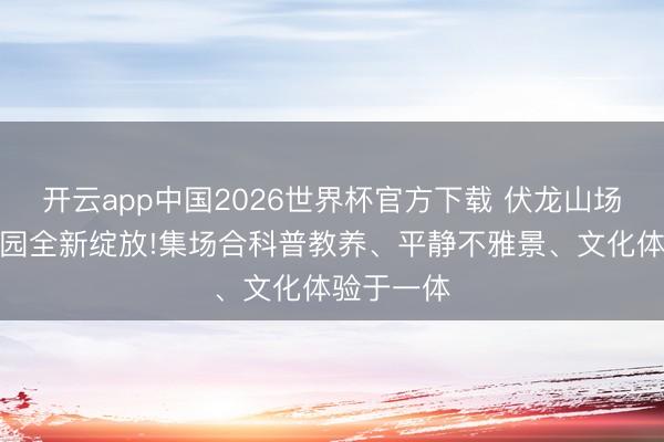 开云app中国2026世界杯官方下载 伏龙山场合主题公园全新绽放!集场合科普教养、平静不雅景、文化体验于一体