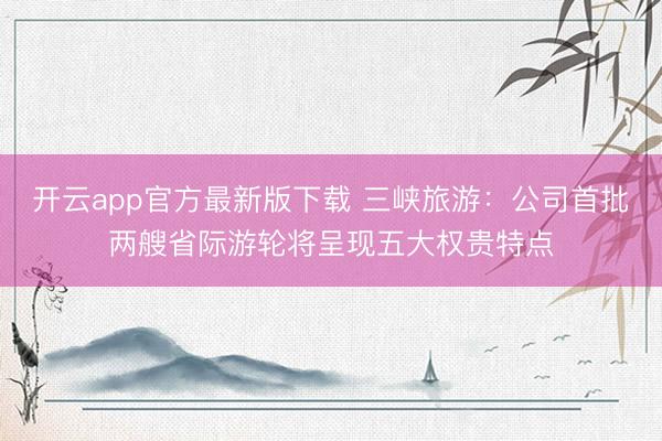开云app官方最新版下载 三峡旅游：公司首批两艘省际游轮将呈现五大权贵特点