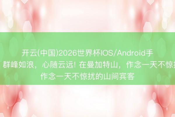 开云(中国)2026世界杯IOS/Android手机通用版app 群峰如浪，心随云远! 在曼加特山，作念一天不惊扰的山间宾客