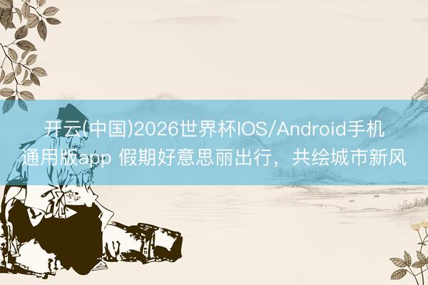 开云(中国)2026世界杯IOS/Android手机通用版app 假期好意思丽出行，共绘城市新风