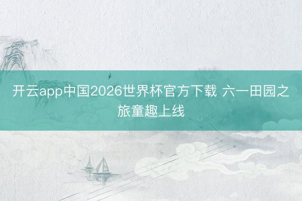 开云app中国2026世界杯官方下载 六一田园之旅童趣上线
