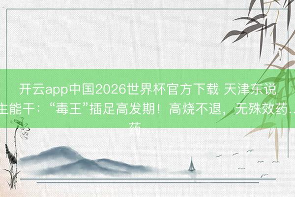 开云app中国2026世界杯官方下载 天津东说念主能干：“毒王”插足高发期！高烧不退，无殊效药……