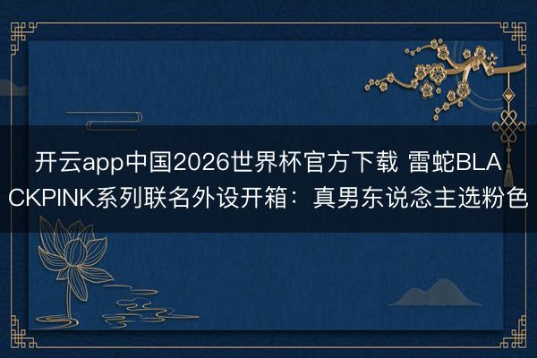 开云app中国2026世界杯官方下载 雷蛇BLACKPINK系列联名外设开箱：真男东说念主选粉色