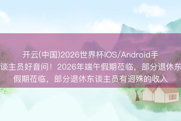 开云(中国)2026世界杯IOS/Android手机通用版app 退休东谈主员好音问！2026年端午假期莅临，部分退休东谈主员有迥殊的收入