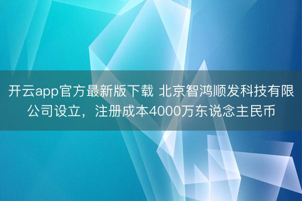 开云app官方最新版下载 北京智鸿顺发科技有限公司设立，注册成本4000万东说念主民币