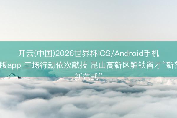 开云(中国)2026世界杯IOS/Android手机通用版app 三场行动依次献技 昆山高新区解锁留才“新范式”