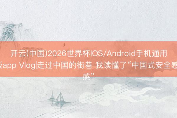 开云(中国)2026世界杯IOS/Android手机通用版app Vlog|走过中国的街巷 我读懂了“中国式安全感”