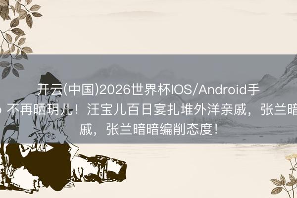 开云(中国)2026世界杯IOS/Android手机通用版app 不再晒玥儿！汪宝儿百日宴扎堆外洋亲戚，张兰暗暗编削态度！