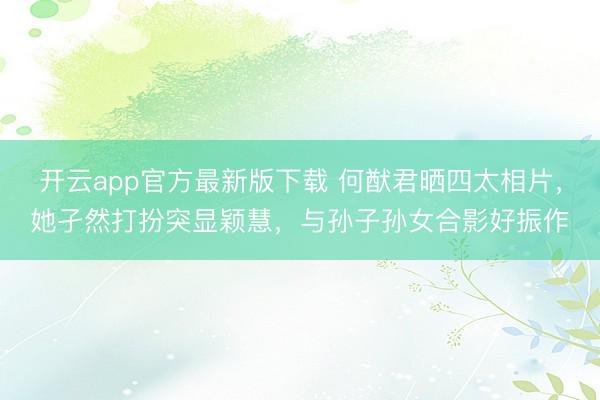 开云app官方最新版下载 何猷君晒四太相片，她孑然打扮突显颖慧，与孙子孙女合影好振作