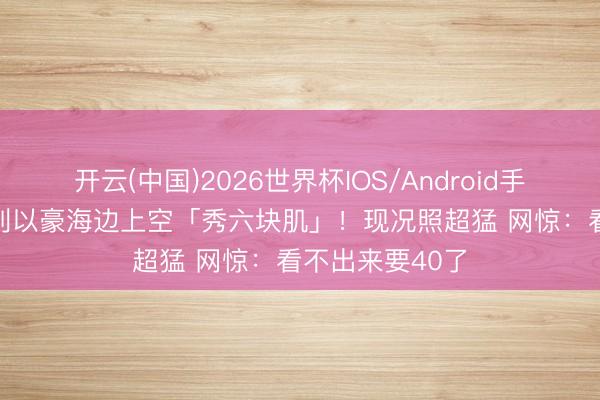 开云(中国)2026世界杯IOS/Android手机通用版app 刘以豪海边上空「秀六块肌」！现况照超猛 网惊：看不出来要40了