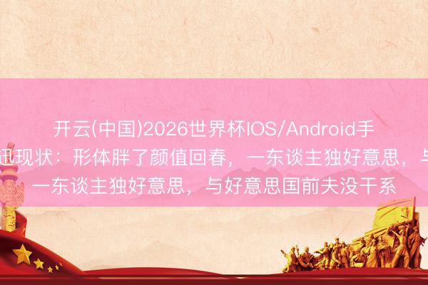 开云(中国)2026世界杯IOS/Android手机通用版app 51岁周迅现状：形体胖了颜值回春，一东谈主独好意思，与好意思国前夫没干系