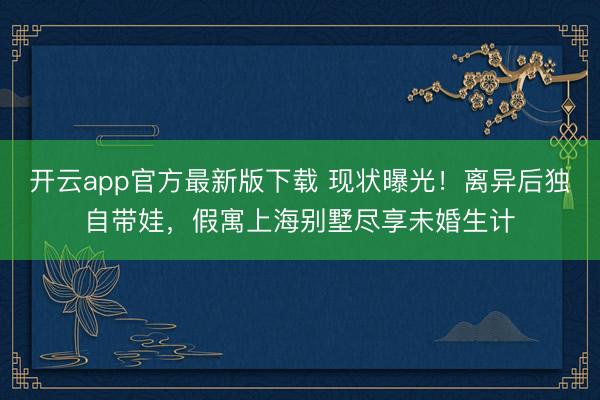 开云app官方最新版下载 现状曝光！离异后独自带娃，假寓上海别墅尽享未婚生计