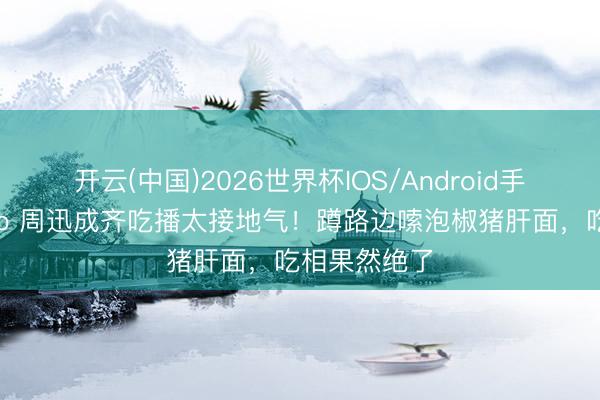 开云(中国)2026世界杯IOS/Android手机通用版app 周迅成齐吃播太接地气！蹲路边嗦泡椒猪肝面，吃相果然绝了