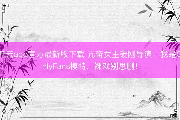 开云app官方最新版下载 亢奋女主硬刚导演：我是OnlyFans模特，裸戏别思删！