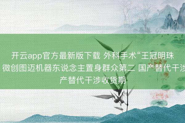 开云app官方最新版下载 外科手术“王冠明珠”之争：微创图迈机器东说念主置身群众第二 国产替代干涉收货期