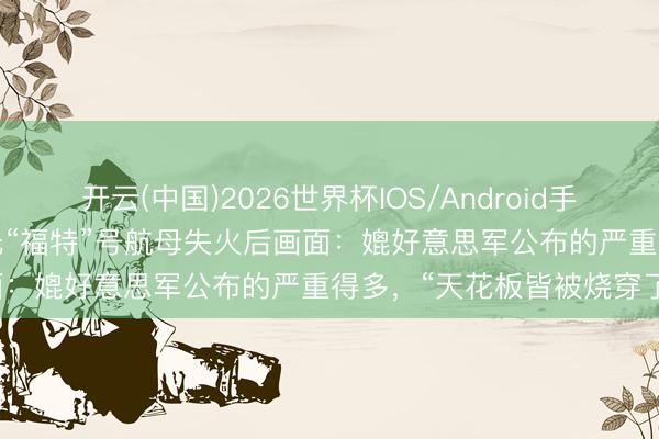 开云(中国)2026世界杯IOS/Android手机通用版app 好意思媒曝光“福特”号航母失火后画面：媲好意思军公布的严重得多，“天花板皆被烧穿了”