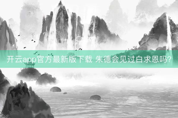 开云app官方最新版下载 朱德会见过白求恩吗？