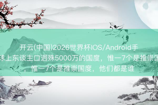 开云(中国)2026世界杯IOS/Android手机通用版app 寰球上东谈主口迥殊5000万的国度，惟一7个是推崇国度，他们都是谁