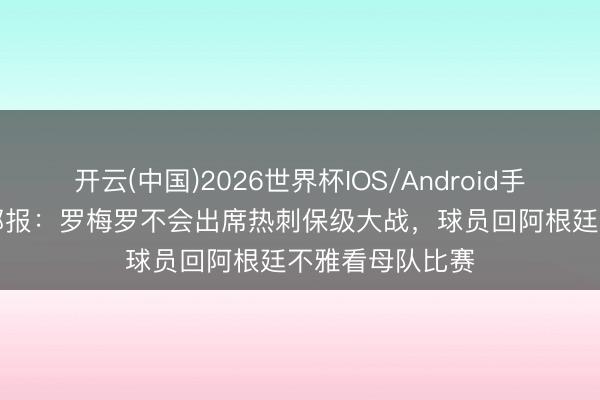 开云(中国)2026世界杯IOS/Android手机通用版app 邮报：罗梅罗不会出席热刺保级大战，球员回阿根廷不雅看母队比赛