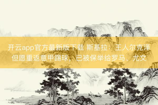 开云app官方最新版下载 斯基拉：王人尔克泽但愿重返意甲踢球，已被保举给罗马、尤文