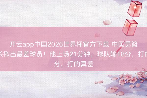 开云app中国2026世界杯官方下载 中国男篮被绝杀揪出最差球员！他上场21分钟，球队输18分，打的真差