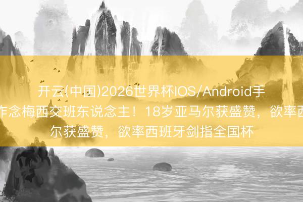开云(中国)2026世界杯IOS/Android手机通用版app 拒作念梅西交班东说念主！18岁亚马尔获盛赞，欲率西班牙剑指全国杯