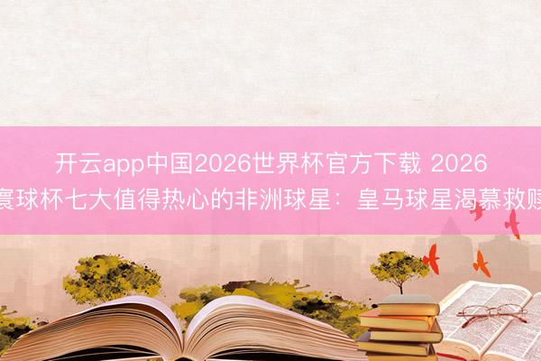 开云app中国2026世界杯官方下载 2026寰球杯七大值得热心的非洲球星：皇马球星渴慕救赎