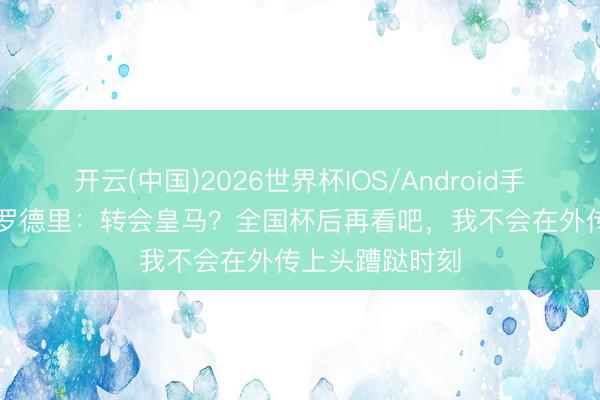 开云(中国)2026世界杯IOS/Android手机通用版app 罗德里：转会皇马？全国杯后再看吧，我不会在外传上头蹧跶时刻