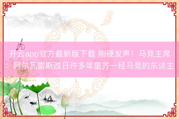 开云app官方最新版下载 刚硬发声！马竞主席：阿尔瓦雷斯改日许多年里齐一经马竞的东谈主